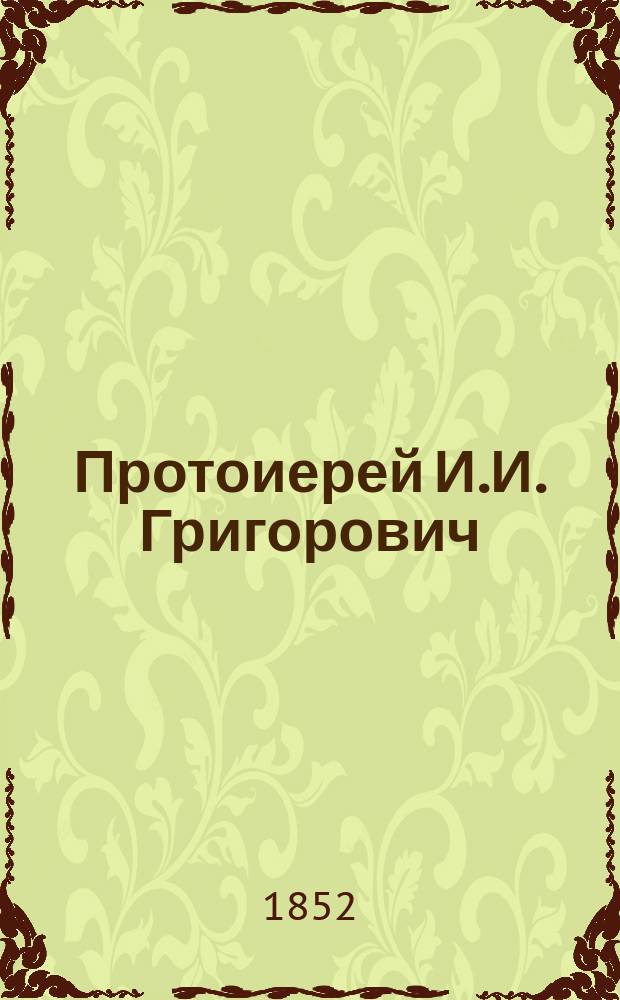 Протоиерей И.И. Григорович : Некролог : (Вырезка из Журн. м-ва нар. прос. 1852, ч. 76, № 12, с. 99-102)