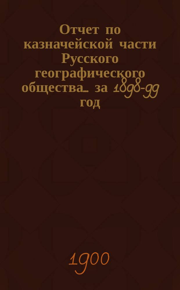 Отчет по казначейской части Русского географического общества... ... за 1898-99 год