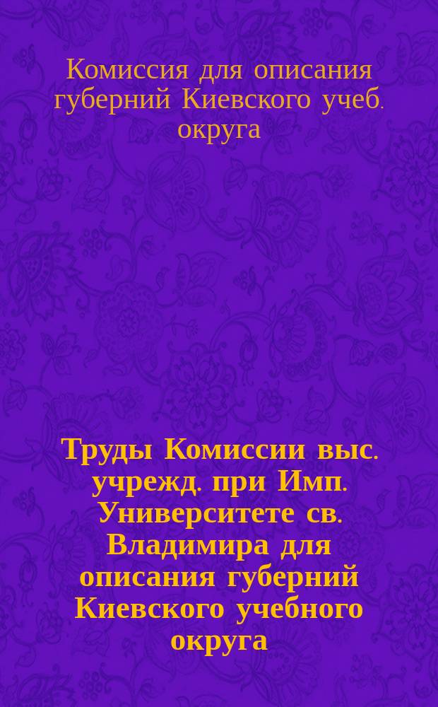 Труды Комиссии выс. учрежд. при Имп. Университете св. Владимира для описания губерний Киевского учебного округа: Подольской, Волынской, Киевской, Черниговской и Полтавской