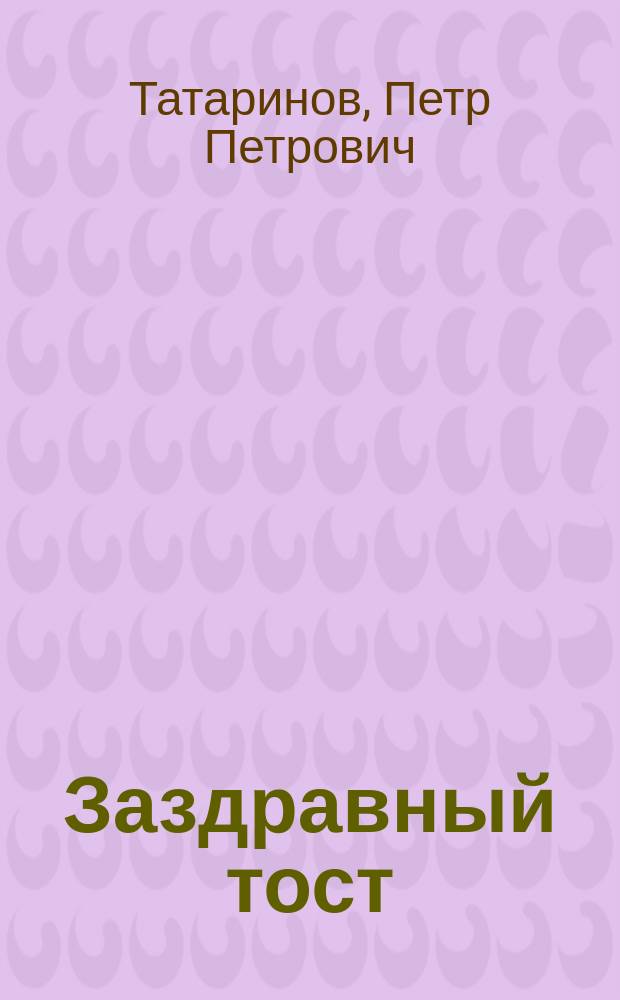 Заздравный тост : Стихотворение : Посвящается новобрачным Александру Сергеевичу и Вере Степановне Смуровым. От Петра Татаринова