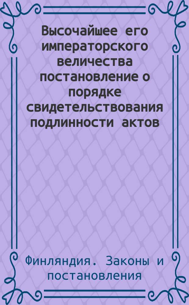 Высочайшее его императорского величества постановление о порядке свидетельствования подлинности актов, совершаемых в Великом Княжестве Финляндском и приводимых в действие в империи, и обратно, данное в Гельсингфорсе 21 марта 1853