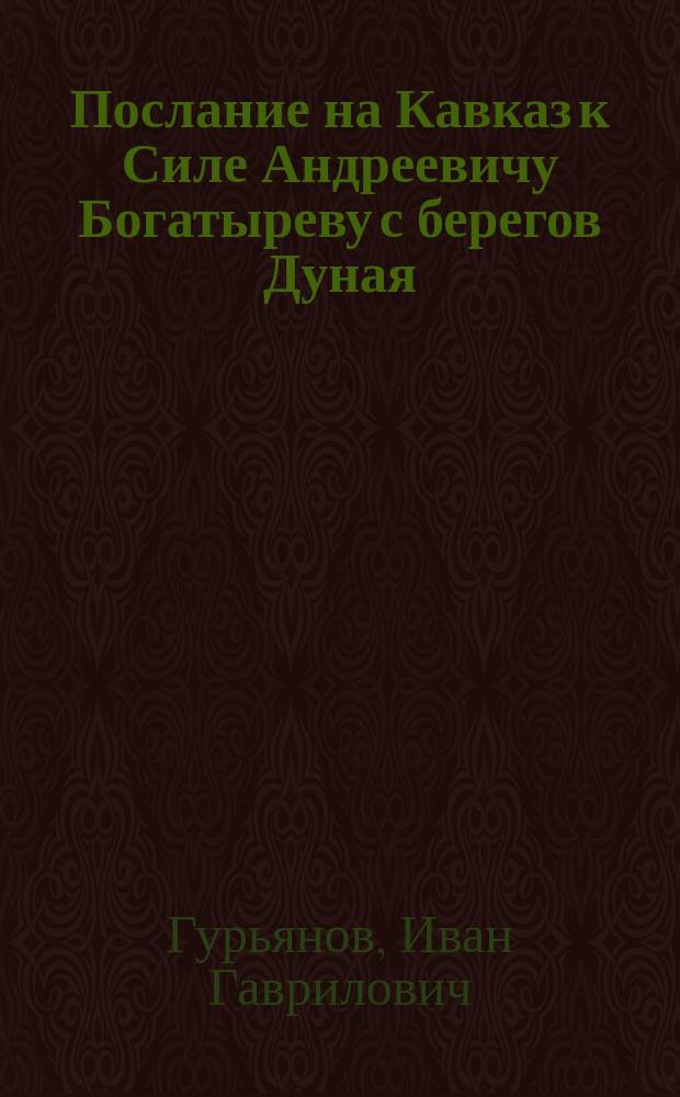 Послание на Кавказ к Силе Андреевичу Богатыреву с берегов Дуная : Чувствования инвалида при событиях 1854 г. с прил. многих стихотворений, писанных по случаю настоящей войны с врагами отечества Ив. Гурьяновым