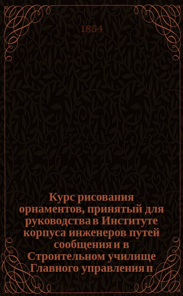 Курс рисования орнаментов, принятый для руководства в Институте корпуса инженеров путей сообщения и в Строительном училище Главного управления п. с. и п. з. и одобренный Академиею художеств для гражданских учебных заведений