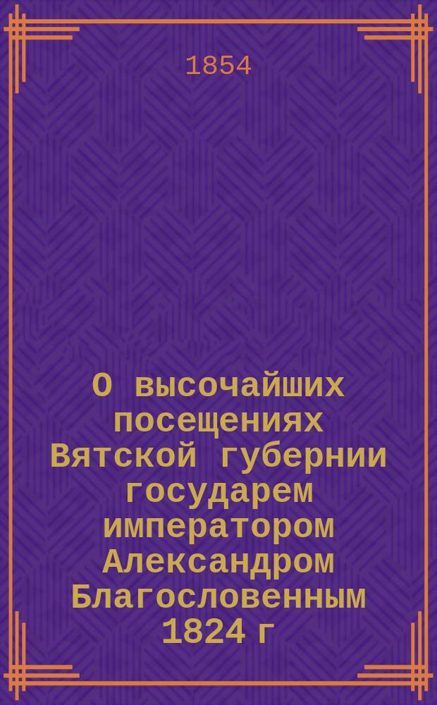 О высочайших посещениях Вятской губернии государем императором Александром Благословенным 1824 г. и государем наследником цесаревичем и великим князем Александром Николаевичем 1837 года