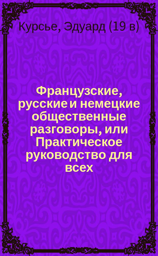 Французские, русские и немецкие [общественные] разговоры, [или Практическое руководство для всех, желающих с легкостью объясняться на этих трех языках : В 2-х ч., содержащих кроме того: 1. Правила произношения; 2. Собрание употребительнейших слов по грамматическому порядку; 3. Собрание идиотизмов и пословиц; 4. Собрание гомонимов