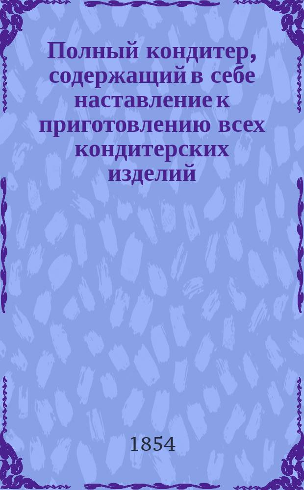 Полный кондитер, содержащий в себе наставление к приготовлению всех кондитерских изделий, как-то: разного рода печений, подаваемых к чаю, пирогов, тортов, мелкого пирожного, ягодных и фруктовых вареньев и пр., составленный из 20-тилетних опытов в кондитерском искусстве под руководством Ивана Ивановича Излера, кондитером Г.Д.