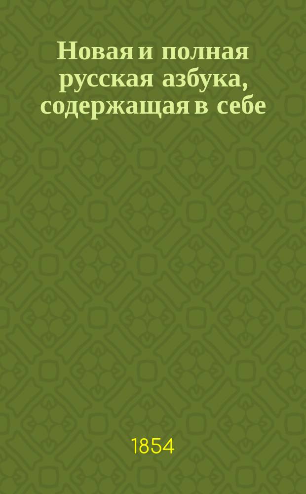 Новая и полная русская азбука, содержащая в себе: постепенное изучение чтения, молитвы, христианское нравоучение, краткие понятия, нужные для всякого христианина, нравоучительные изречения, правила благопристойности и учтивости, краткую священную историю, анекдоты, нравоучительные басни, стихотворения для детей, загадки с отгадками и проч...