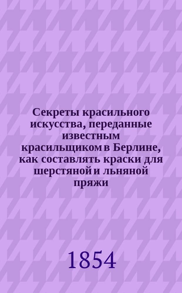 Секреты красильного искусства, переданные известным красильщиком в Берлине, как составлять краски для шерстяной и льняной пряжи, ткани, шелку и шелковой материи и как оные красить во все желаемые цвета