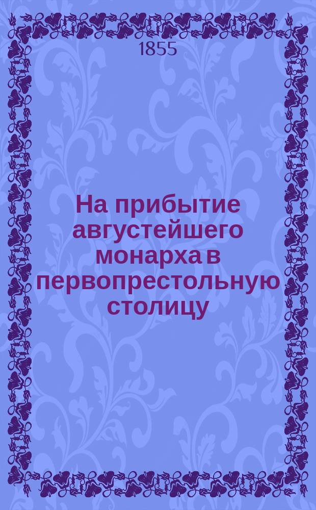 На прибытие августейшего монарха в первопрестольную столицу : Стихотворение