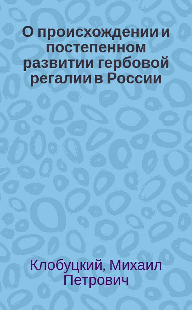 О происхождении и постепенном развитии гербовой регалии в России : Речь, написанная для произнесения в торжественном собрании Харьковского ун-та 30 авг., 1855 г., экстро-орд. проф. М. Клобуцким