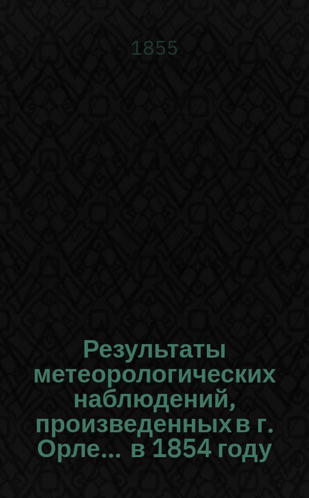 Результаты метеорологических наблюдений, произведенных в г. Орле... ... в 1854 году