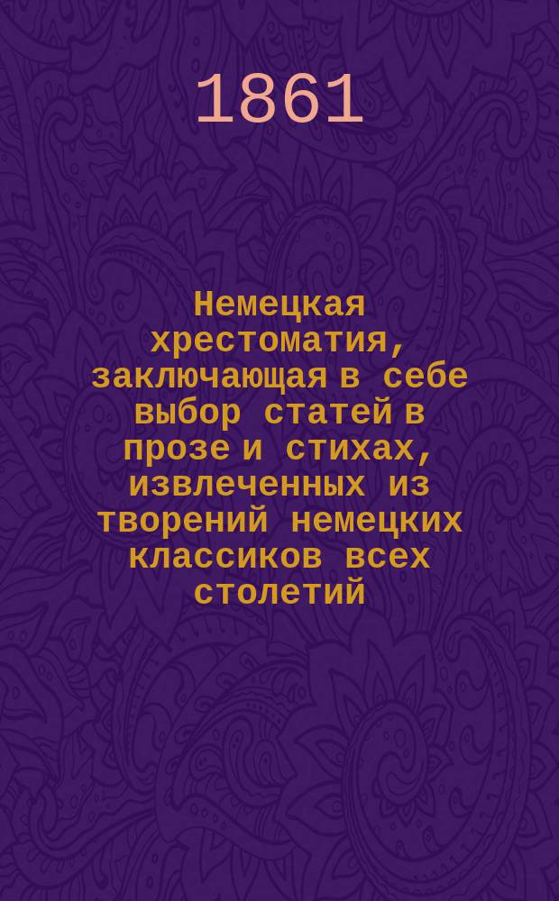 Немецкая хрестоматия, заключающая в себе выбор статей в прозе и стихах, извлеченных из творений немецких классиков всех столетий : Пособие для преподавания нем. яз. и немецкой словесности для сред. и высш. учеб. заведений