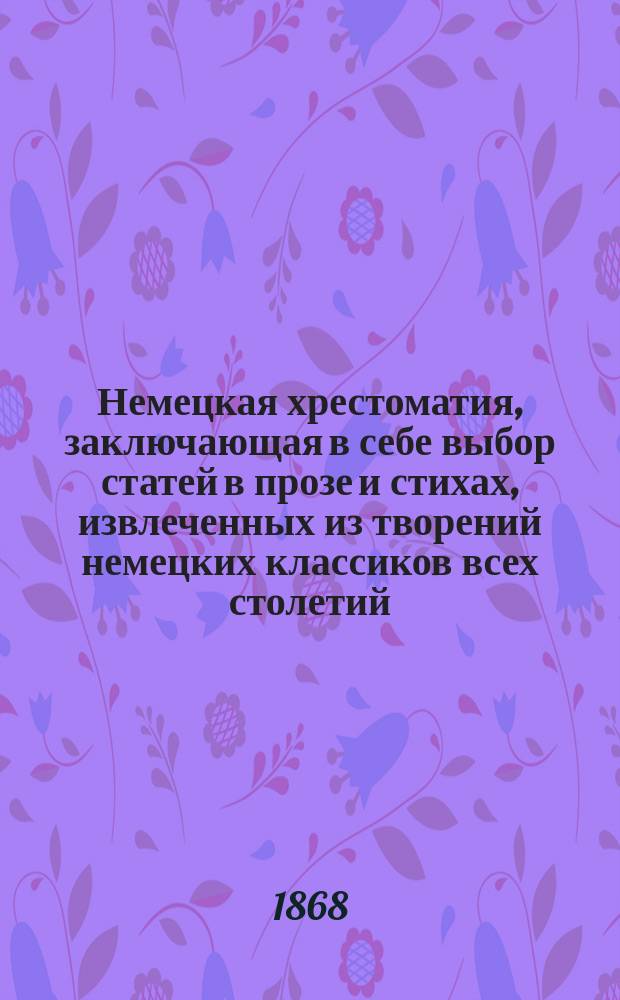 Немецкая хрестоматия, заключающая в себе выбор статей в прозе и стихах, извлеченных из творений немецких классиков всех столетий : Пособие для преподавания нем. яз. и немецкой словесности для сред. и высш. учеб. заведений