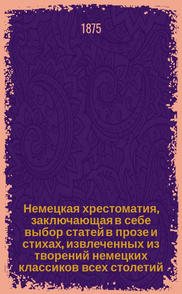 Немецкая хрестоматия, заключающая в себе выбор статей в прозе и стихах, извлеченных из творений немецких классиков всех столетий : Пособие для преподавания нем. яз. и немецкой словесности для сред. и высш. учеб. заведений