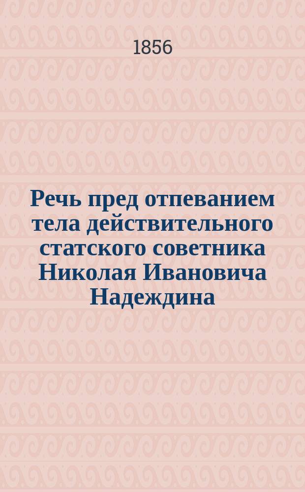 Речь пред отпеванием тела действительного статского советника Николая Ивановича Надеждина : Произнесена Казанского собора ключарем, свящ. Ф. Сидонским 14 янв. 1856 г. в Кладбищенской церкви Смоленской божией матери