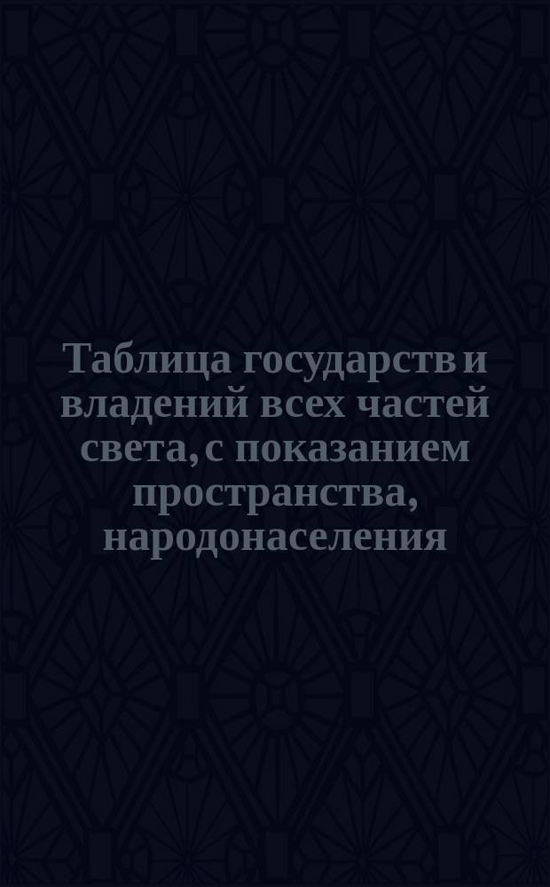 Таблица государств и владений всех частей света, с показанием пространства, народонаселения, главнейших городов, числа жителей в них находящихся, и прочая : Сост. из новейших и достовернейших источников. 1836