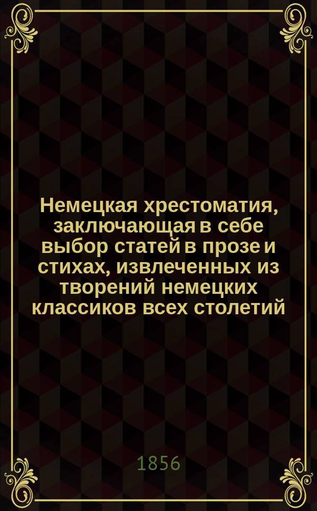 Немецкая хрестоматия, заключающая в себе выбор статей в прозе и стихах, извлеченных из творений немецких классиков всех столетий : Пособие для преподавания нем. яз. и немецкой словесности для сред. и высш. учеб. заведений