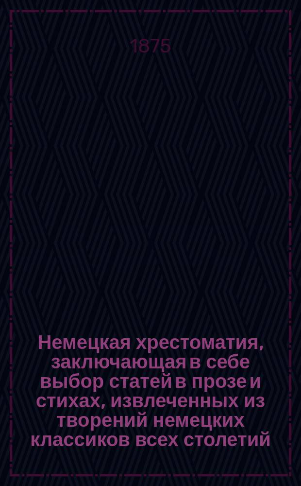 Немецкая хрестоматия, заключающая в себе выбор статей в прозе и стихах, извлеченных из творений немецких классиков всех столетий : Пособие для преподавания нем. яз. и немецкой словесности для сред. и высш. учеб. заведений