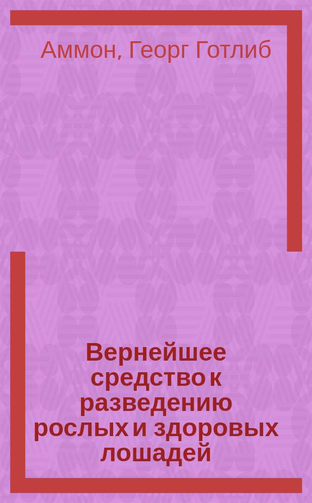Вернейшее средство к разведению рослых и здоровых лошадей : Несколько советов коннозаводчикам Г.Г. Аммона, инспектора Глав. королевско-прусск. конного завода в Весре : Пер. с нем