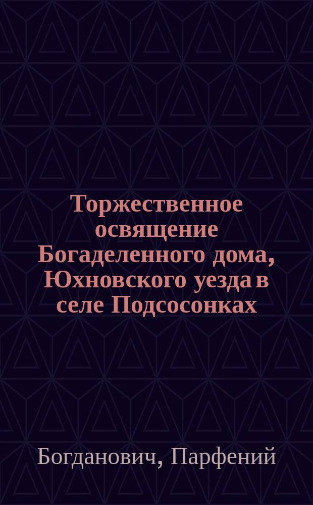 Торжественное освящение Богаделенного дома, Юхновского уезда в селе Подсосонках : ("Перепеч. из № 47-го Смоленск. губ. ведомостей, сего 1857 г.")