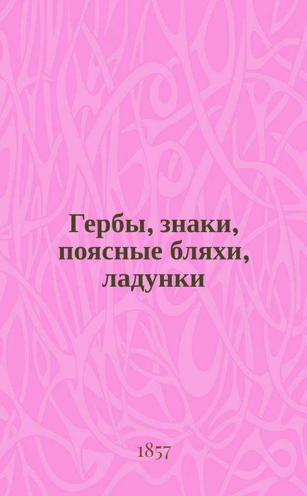 Гербы, знаки, поясные бляхи, ладунки : Утв. Воен. м-вом 1857 г. Альбом