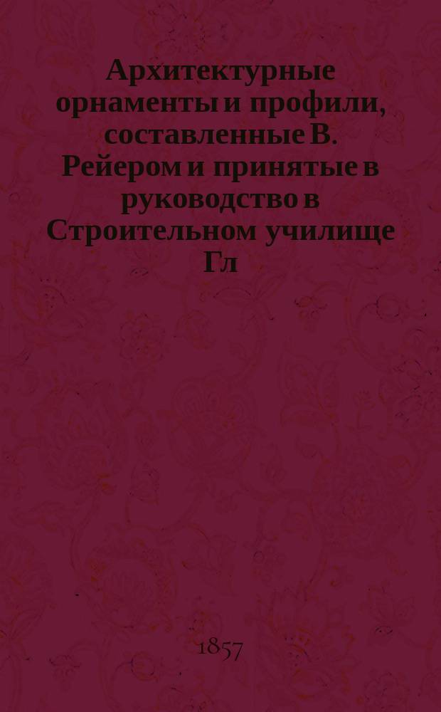 Архитектурные орнаменты и профили, составленные В. Рейером и принятые в руководство в Строительном училище Гл. упр. путей сообщения и публичных зданий]