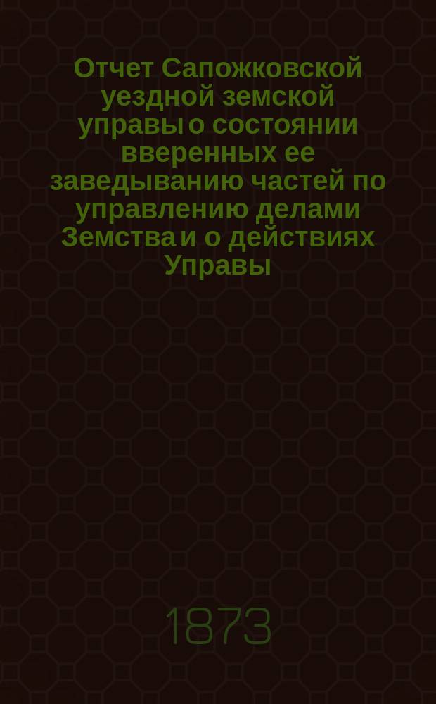 Отчет Сапожковской уездной земской управы о состоянии вверенных ее заведыванию частей по управлению делами Земства и о действиях Управы... ... за период времени с 1 июля 1872 по 1 июля 1873 года