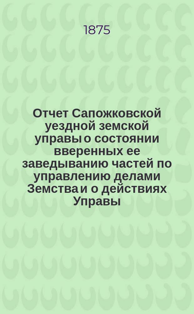 Отчет Сапожковской уездной земской управы о состоянии вверенных ее заведыванию частей по управлению делами Земства и о действиях Управы... ... с 1 июля 1874 по 1 июля 1875 года