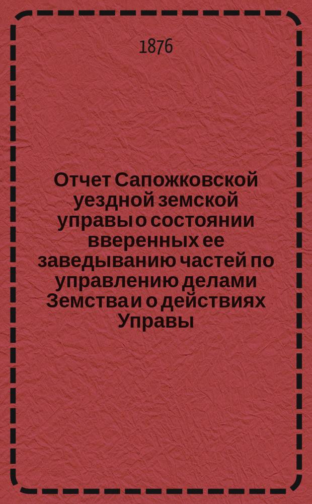 Отчет Сапожковской уездной земской управы о состоянии вверенных ее заведыванию частей по управлению делами Земства и о действиях Управы... ... за период времени с 1-го июля 1875 по 1-е июля 1876 года