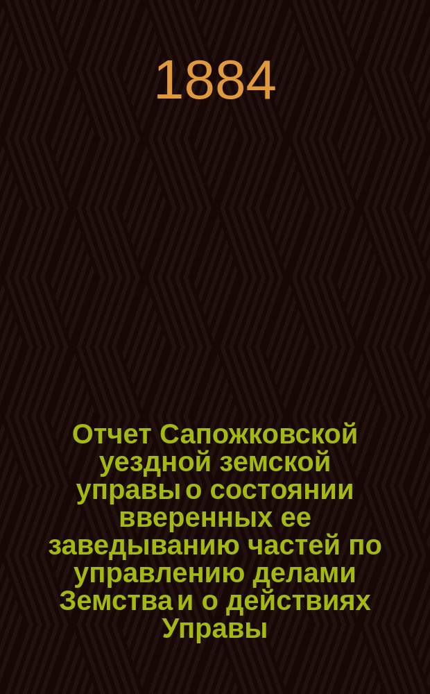 Отчет Сапожковской уездной земской управы о состоянии вверенных ее заведыванию частей по управлению делами Земства и о действиях Управы... ... XX очередному Сапожковскому уездному земскому собранию за 1883 год и 1-ю половину 1884 года