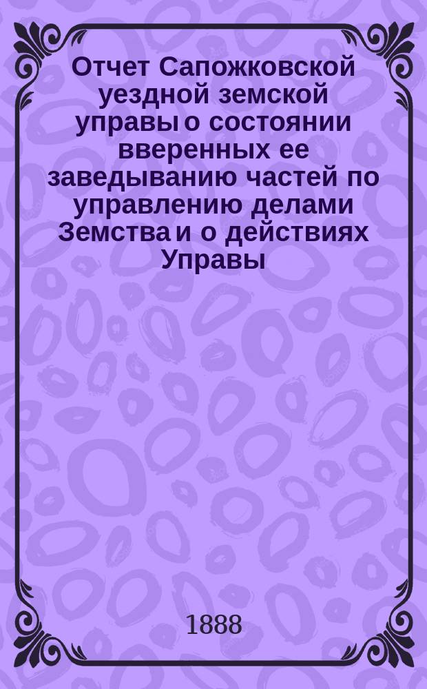 Отчет Сапожковской уездной земской управы о состоянии вверенных ее заведыванию частей по управлению делами Земства и о действиях Управы... ... XXIV очередному Сапожковскому уездному земскому собранию за 1887 год и 1-ю половину 1888 года
