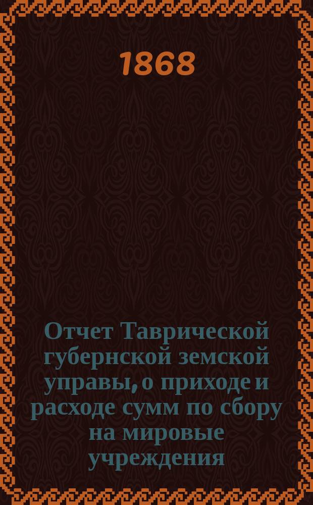 Отчет Таврической губернской земской управы, о приходе и расходе сумм по сбору на мировые учреждения... ... с 1-го января по 1-е сентября 1868 года