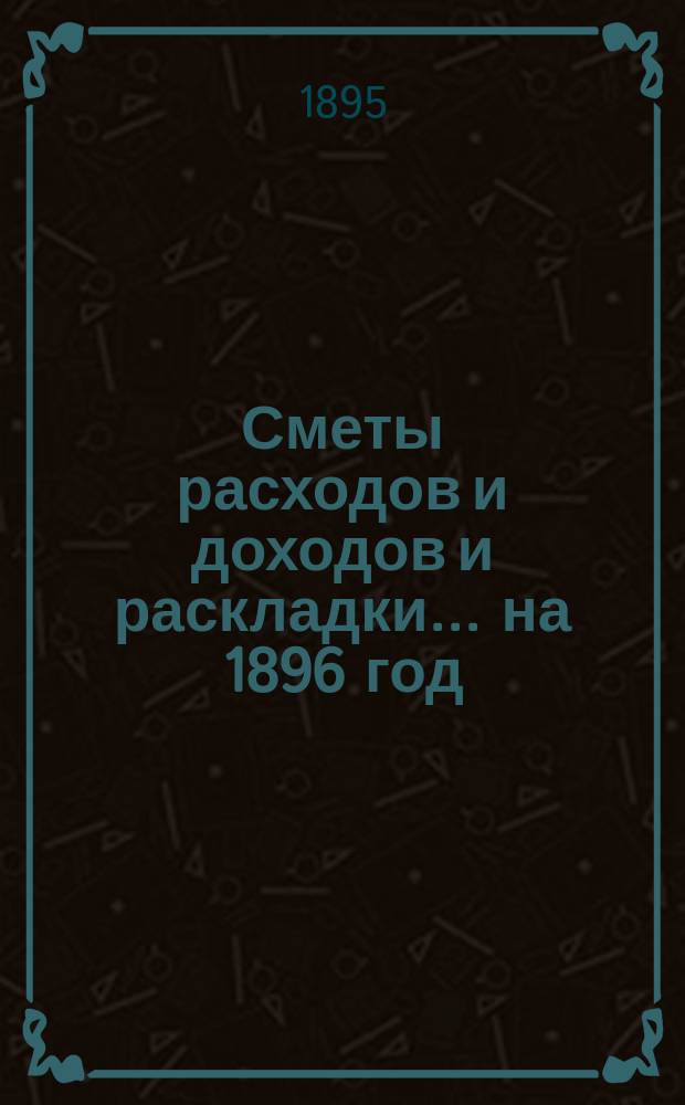 [Сметы расходов и доходов и раскладки]... ... на 1896 год