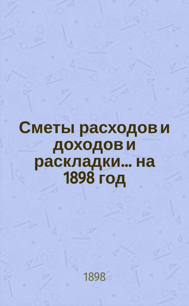 [Сметы расходов и доходов и раскладки]... ... на 1898 год