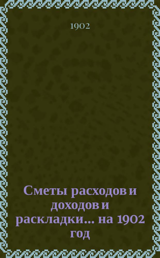 [Сметы расходов и доходов и раскладки]... ... на 1902 год