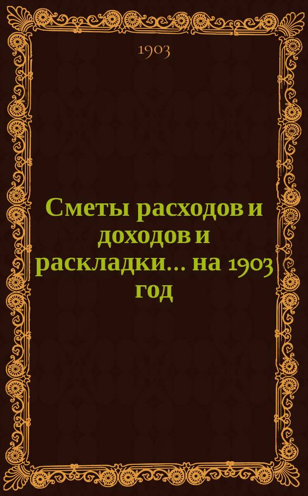 [Сметы расходов и доходов и раскладки]... ... на 1903 год