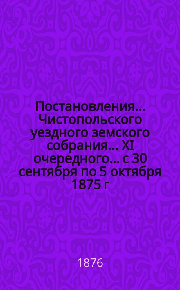 Постановления... Чистопольского уездного земского собрания... XI очередного... с 30 сентября по 5 октября 1875 г.