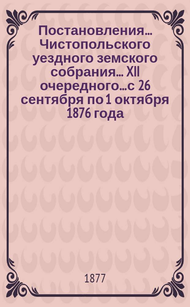 Постановления... Чистопольского уездного земского собрания... XII очередного... с 26 сентября по 1 октября 1876 года