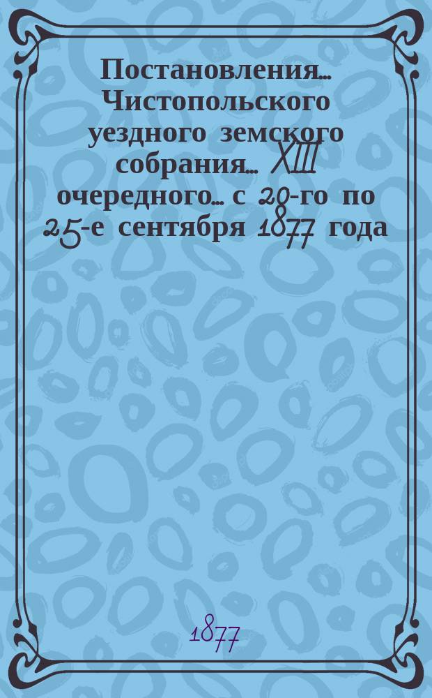 Постановления... Чистопольского уездного земского собрания... XIII очередного... с 20-го по 25-е сентября 1877 года