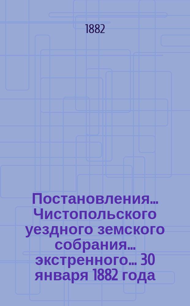 Постановления... Чистопольского уездного земского собрания... экстренного... 30 января 1882 года