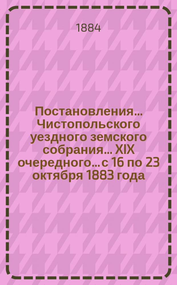 Постановления... Чистопольского уездного земского собрания... XIX очередного... с 16 по 23 октября 1883 года