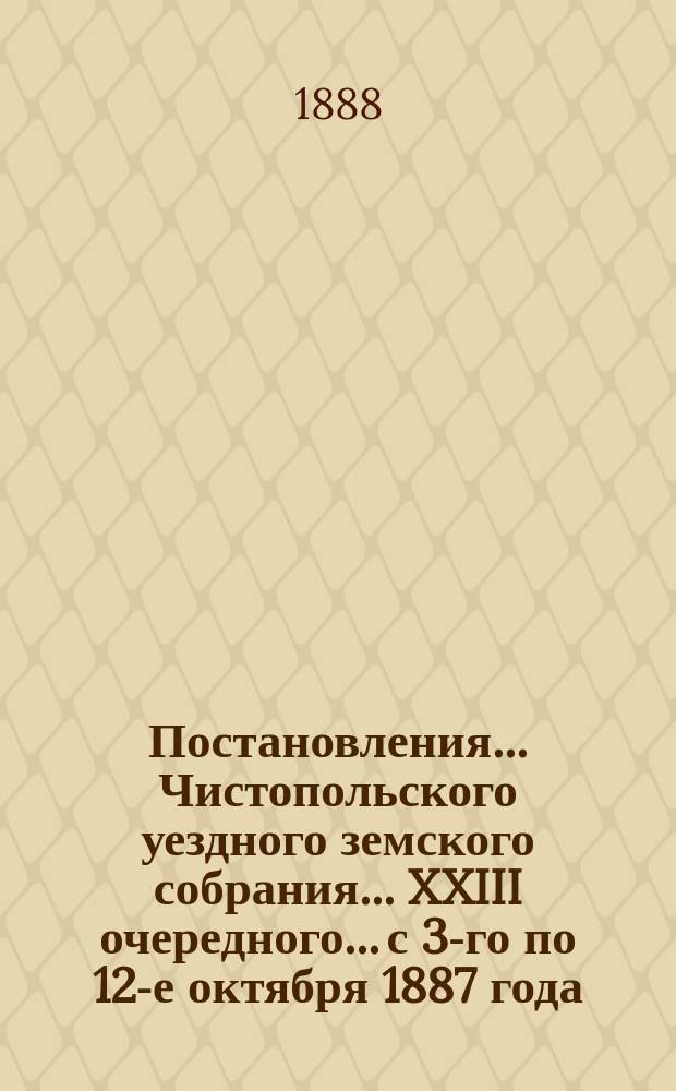 Постановления... Чистопольского уездного земского собрания... XXIII очередного... с 3-го по 12-е октября 1887 года