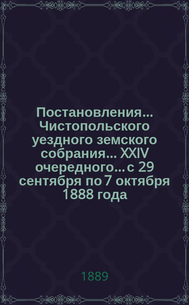 Постановления... Чистопольского уездного земского собрания... XXIV очередного... с 29 сентября по 7 октября 1888 года, и смета расходов с раскладкою на 1889 год : XXIV очередного... с 29 сентября по 7 октября 1888 года, и смета расходов с раскладкою на 1889 год