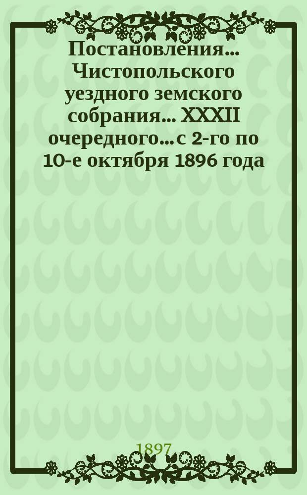 Постановления... Чистопольского уездного земского собрания... XXXII очередного... с 2-го по 10-е октября 1896 года
