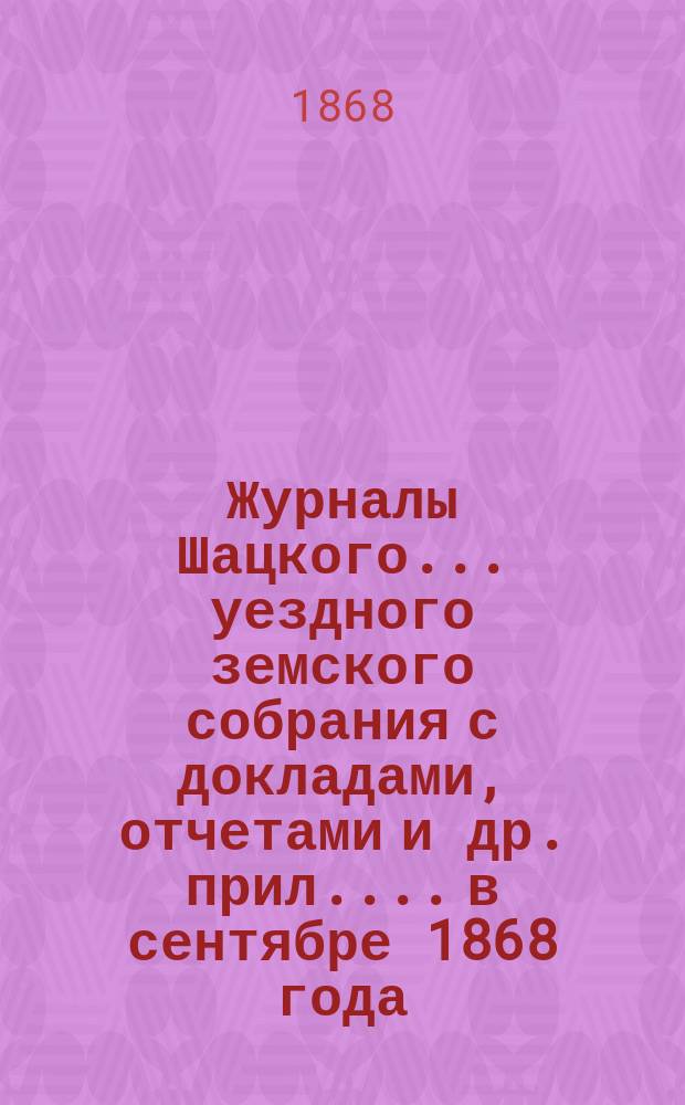 Журналы Шацкого... уездного земского собрания с докладами, отчетами [и др. прил.]... в сентябре 1868 года