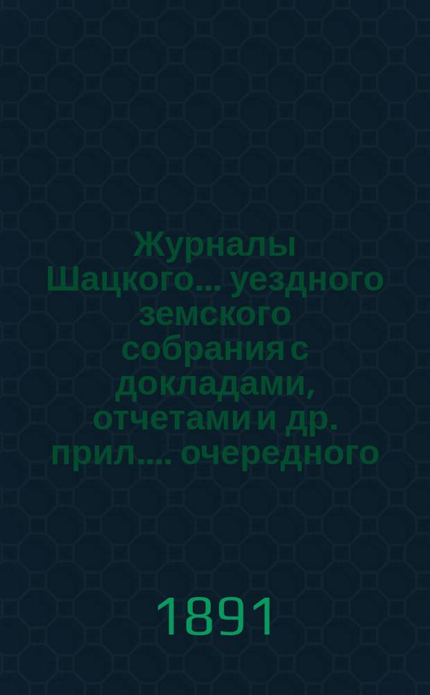 Журналы Шацкого... уездного земского собрания с докладами, отчетами [и др. прил.]... очередного... октябрьской сессии 1890 года