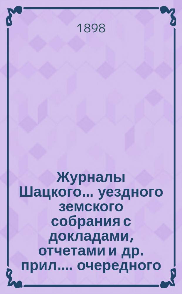 Журналы Шацкого... уездного земского собрания с докладами, отчетами [и др. прил.]... очередного... октябрьской сессии 1897 года, чрезвычайного... 10 февраля 1897 года и экстренного... 26 мая 1898 года