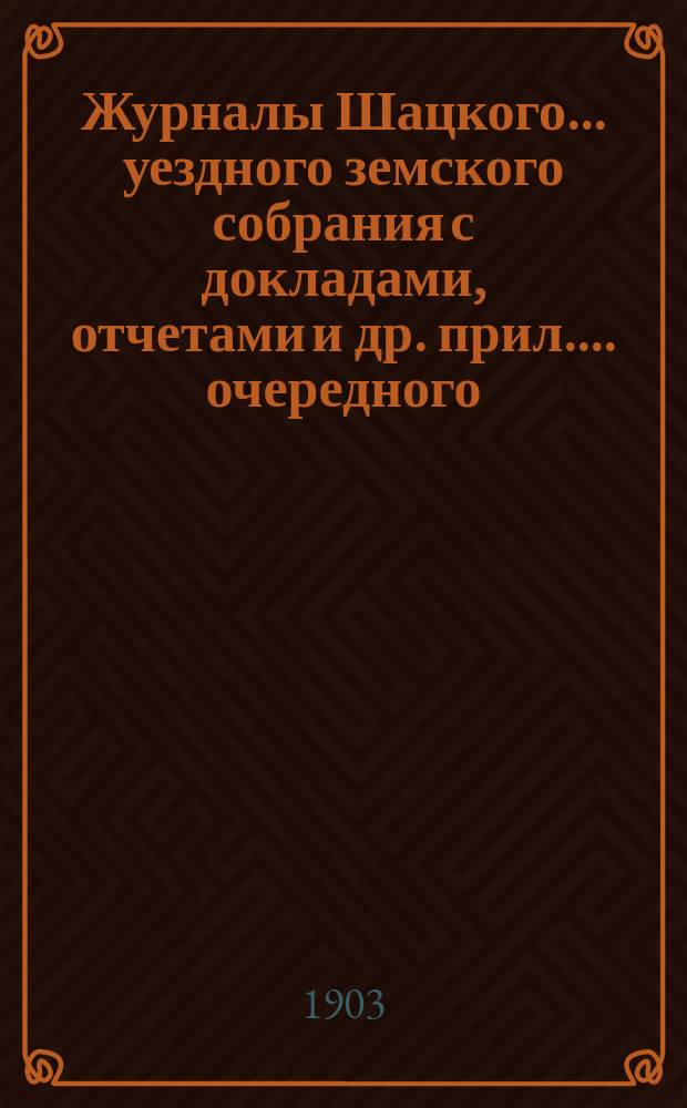 Журналы Шацкого... уездного земского собрания с докладами, отчетами [и др. прил.]... очередного... сентябрьской сессии 1902 г. и чрезвычайных 10 ноября 1902 года и 4 мая 1903 года