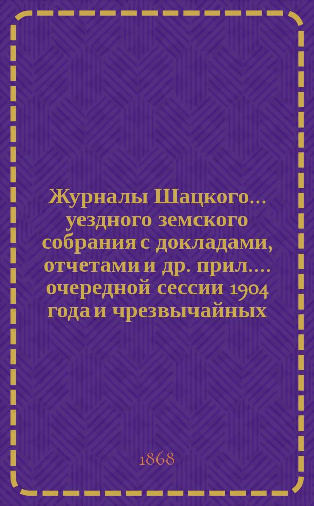 Журналы Шацкого... уездного земского собрания с докладами, отчетами [и др. прил.]... очередной сессии 1904 года и чрезвычайных: 6 ноября 1904 г., 12 января, 6 марта, 19 мая, 30 июля и 23 августа 1905 г.