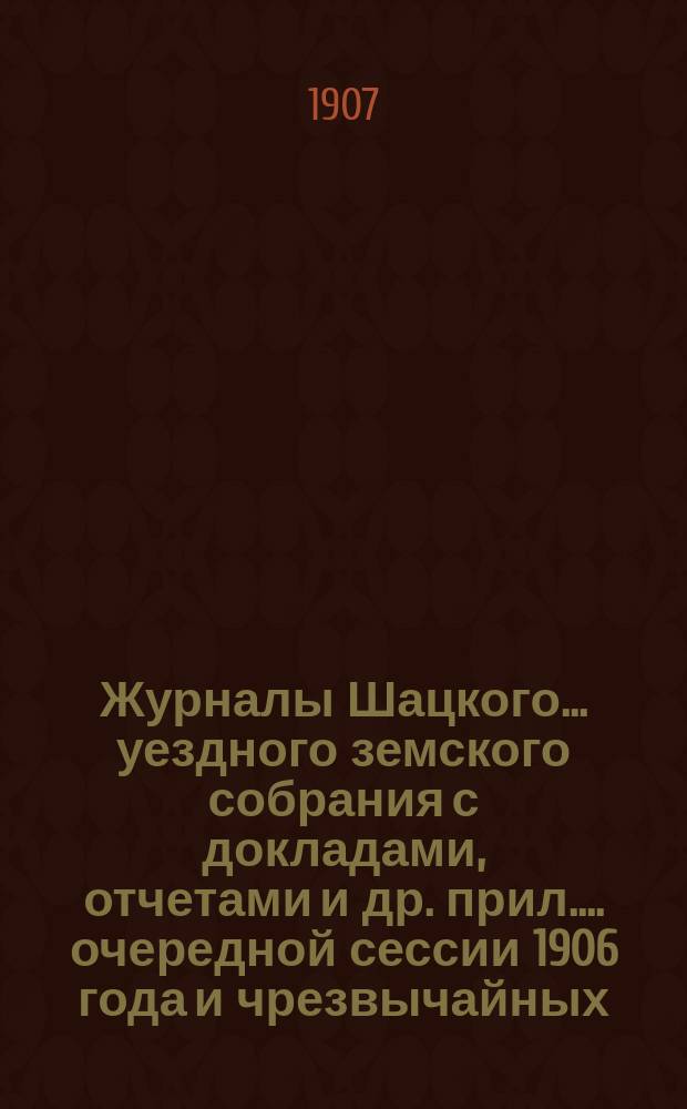 Журналы Шацкого... уездного земского собрания с докладами, отчетами [и др. прил.]... очередной сессии 1906 года и чрезвычайных: 16 ноября 1906 г., 28 февраля и 9 июня 1907 г.